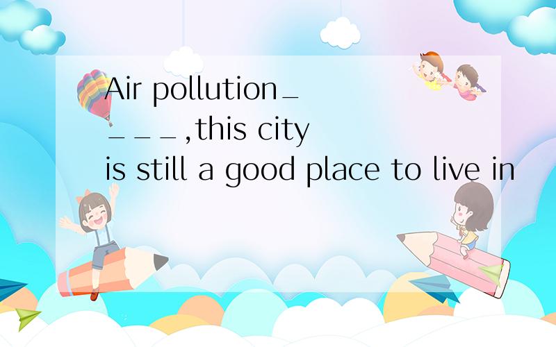 Air pollution____,this city is still a good place to live in