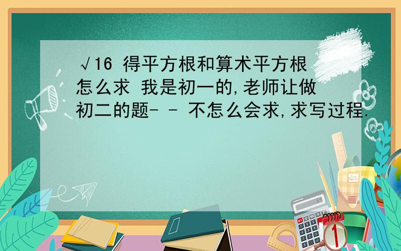 √16 得平方根和算术平方根怎么求 我是初一的,老师让做初二的题- - 不怎么会求,求写过程.