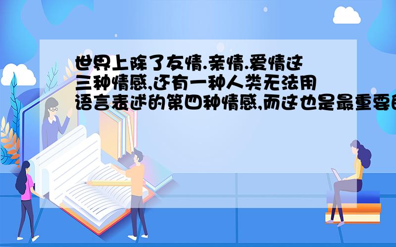 世界上除了友情.亲情.爱情这三种情感,还有一种人类无法用语言表述的第四种情感,而这也是最重要的一种情感,它是一种超越友情