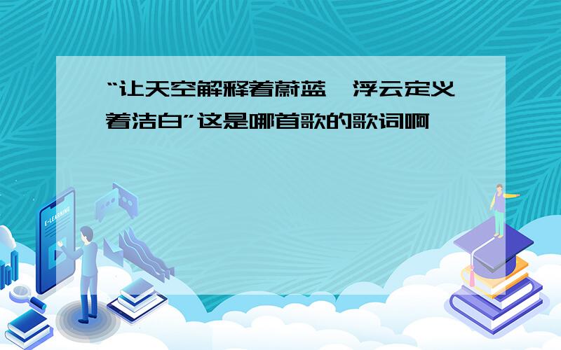 “让天空解释着蔚蓝,浮云定义着洁白”这是哪首歌的歌词啊,