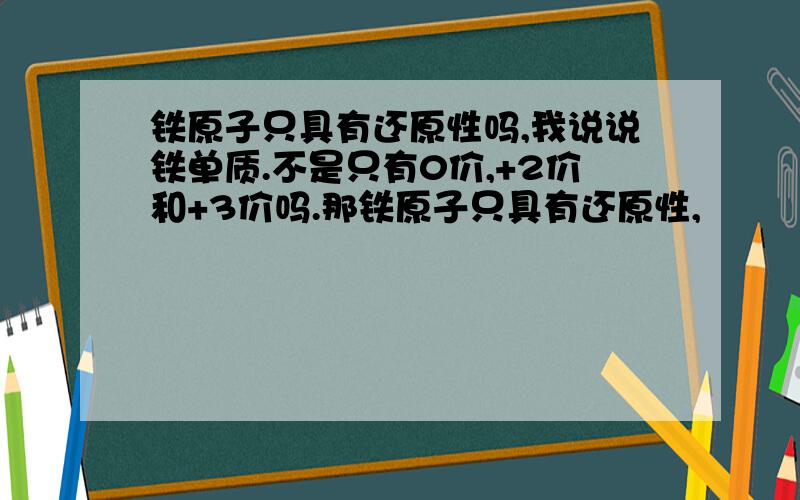 铁原子只具有还原性吗,我说说铁单质.不是只有0价,+2价和+3价吗.那铁原子只具有还原性,