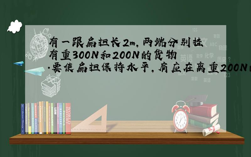 有一跟扁担长2m,两端分别挂有重300N和200N的货物．要使扁担保持水平,肩应在离重200N的货物多远的地方?