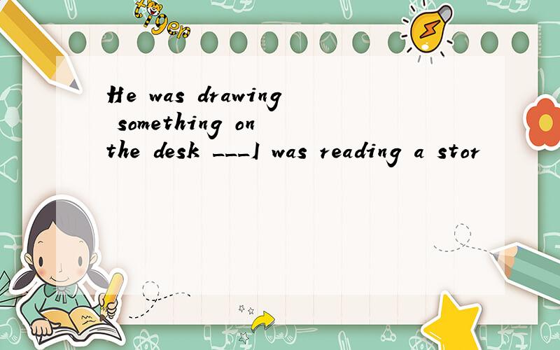 He was drawing something on the desk ___I was reading a stor