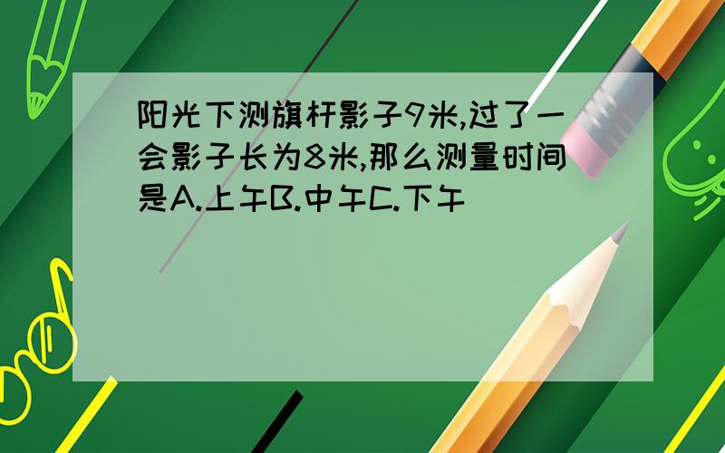 阳光下测旗杆影子9米,过了一会影子长为8米,那么测量时间是A.上午B.中午C.下午