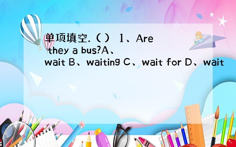 单项填空.（ ） 1、Are they a bus?A、wait B、waiting C、wait for D、wait