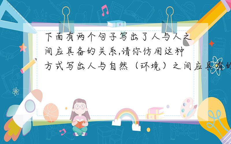 下面有两个句子写出了人与人之间应具备的关系,请你仿用这种方式写出人与自然（环境）之间应具有的联系.