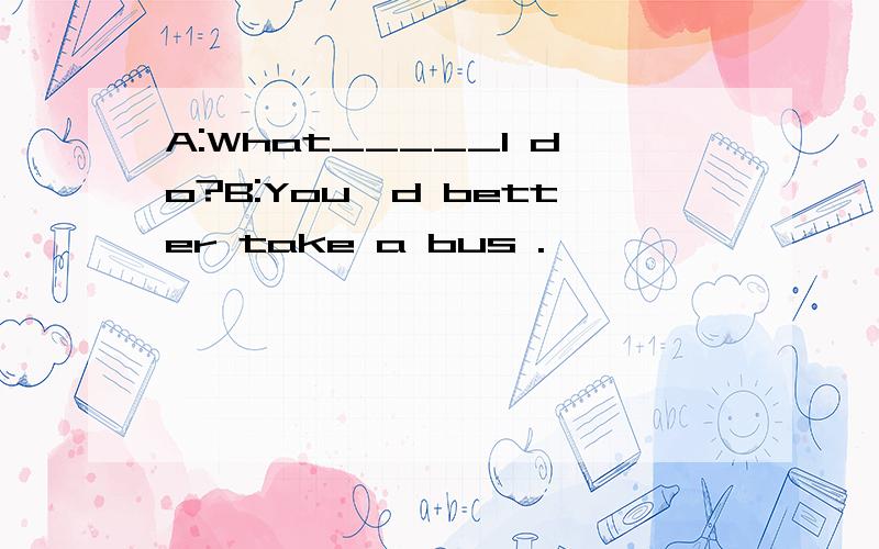 A:What_____I do?B:You'd better take a bus .