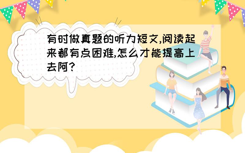 有时做真题的听力短文,阅读起来都有点困难,怎么才能提高上去阿?