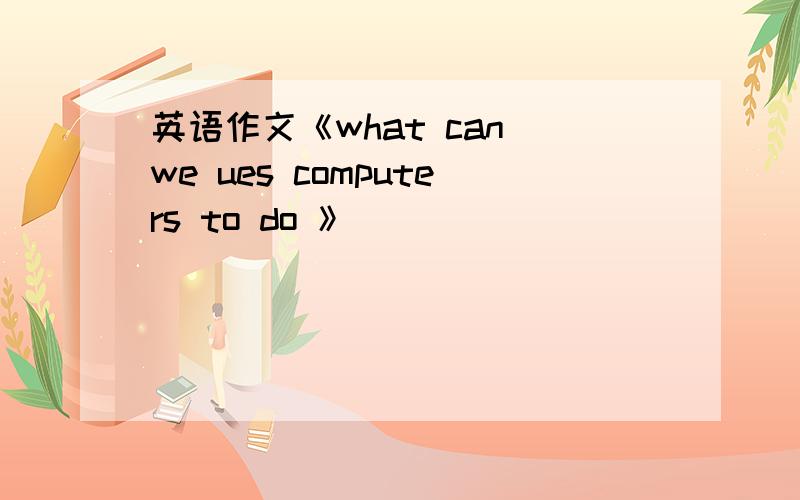 英语作文《what can we ues computers to do 》