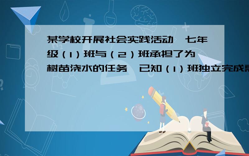 某学校开展社会实践活动,七年级（1）班与（2）班承担了为树苗浇水的任务,已知（1）班独立完成需要7.5h,（2）班单独完