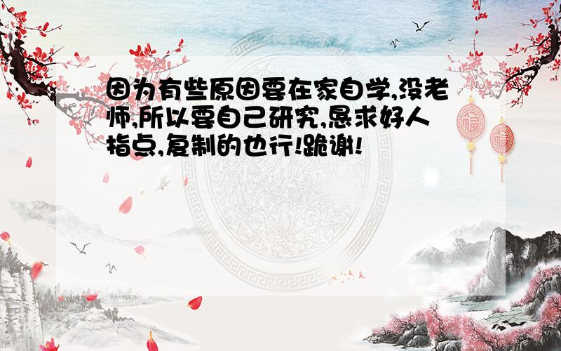 因为有些原因要在家自学,没老师,所以要自己研究,恳求好人指点,复制的也行!跪谢!