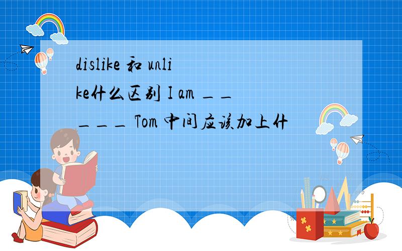 dislike 和 unlike什么区别 I am _____ Tom 中间应该加上什