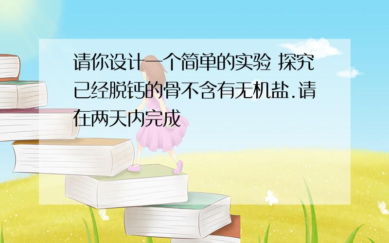 请你设计一个简单的实验 探究已经脱钙的骨不含有无机盐.请在两天内完成