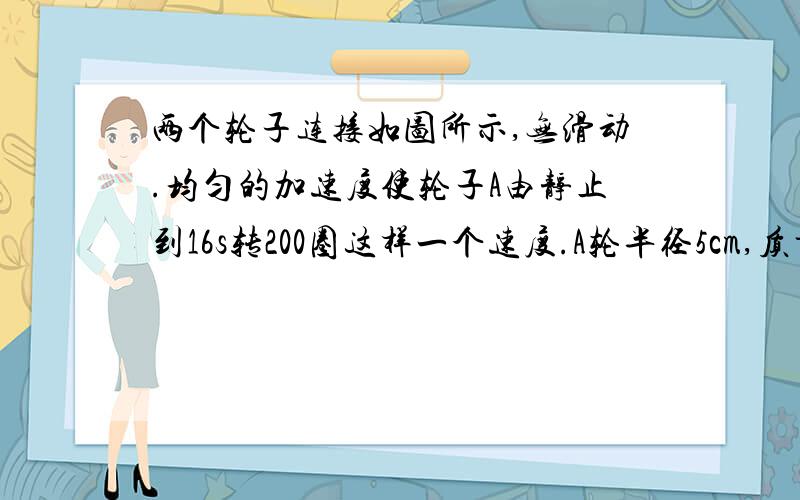 两个轮子连接如图所示,无滑动.均匀的加速度使轮子A由静止到16s转200圈这样一个速度.A轮半径5cm,质量为0.4kg