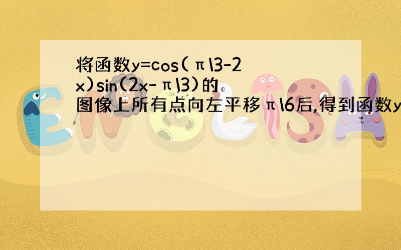 将函数y=cos(π\3-2x)sin(2x-π\3)的图像上所有点向左平移π\6后,得到函数y=g(x)的图像,则函数