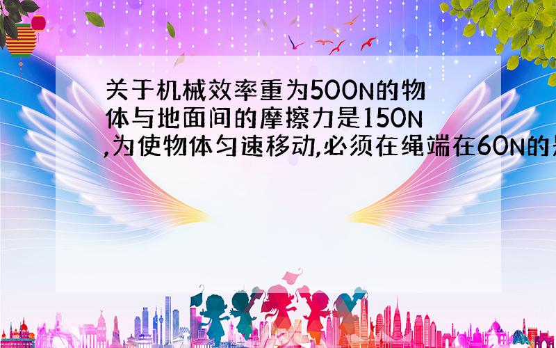 关于机械效率重为500N的物体与地面间的摩擦力是150N,为使物体匀速移动,必须在绳端在60N的是水平拉力,则滑轮组的机