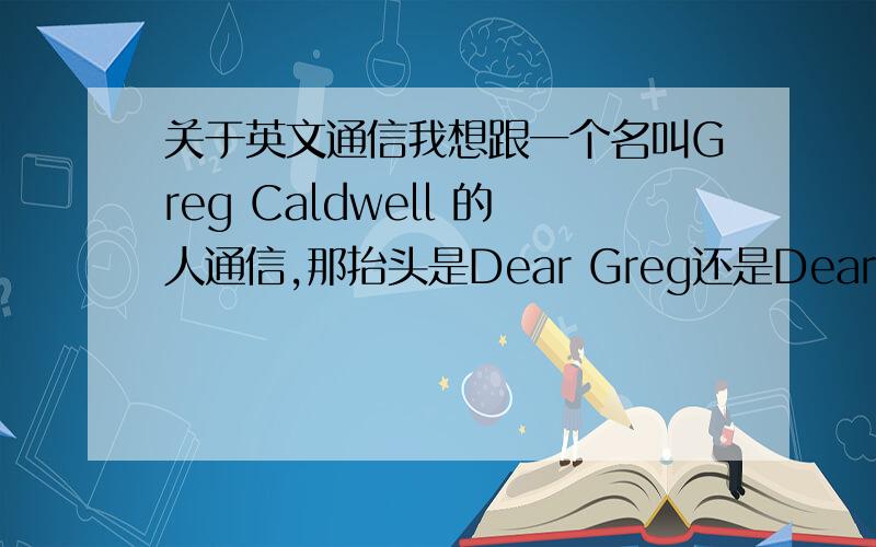 关于英文通信我想跟一个名叫Greg Caldwell 的人通信,那抬头是Dear Greg还是Dear Caldwell