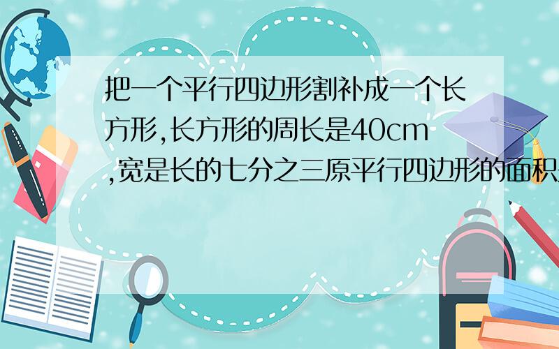 把一个平行四边形割补成一个长方形,长方形的周长是40cm,宽是长的七分之三原平行四边形的面积是（）m