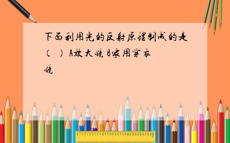 下面利用光的反射原理制成的是（ ） A放大镜 B家用穿衣镜