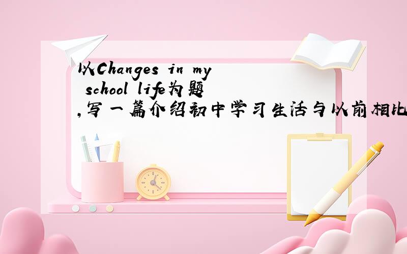 以Changes in my school life为题,写一篇介绍初中学习生活与以前相比有什么变化.词数80左右.