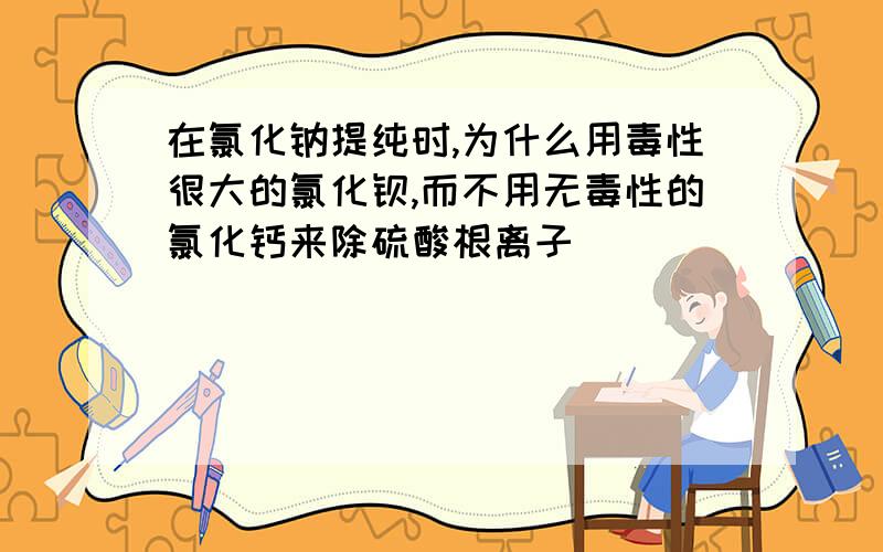 在氯化钠提纯时,为什么用毒性很大的氯化钡,而不用无毒性的氯化钙来除硫酸根离子