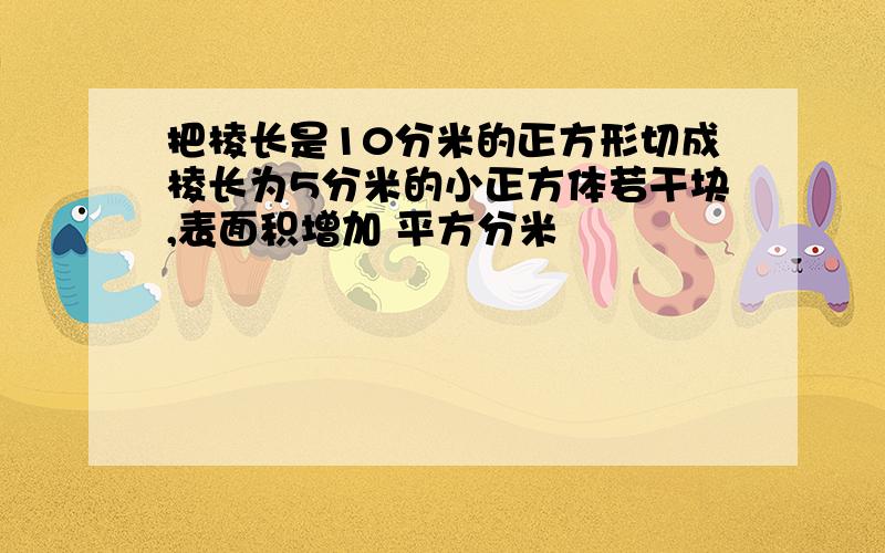 把棱长是10分米的正方形切成棱长为5分米的小正方体若干块,表面积增加 平方分米