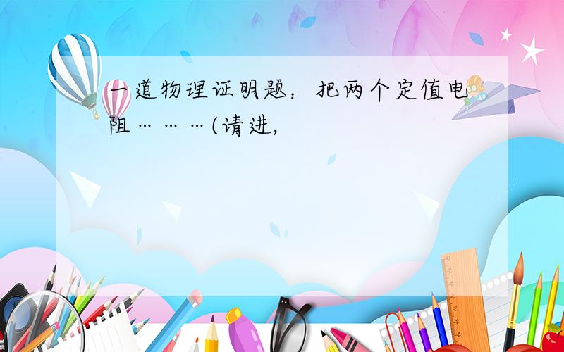 一道物理证明题：把两个定值电阻………(请进,