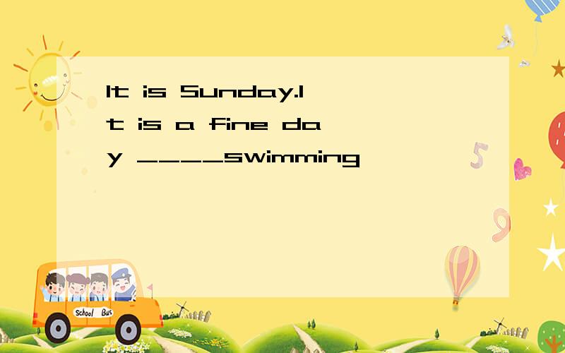 It is Sunday.It is a fine day ____swimming