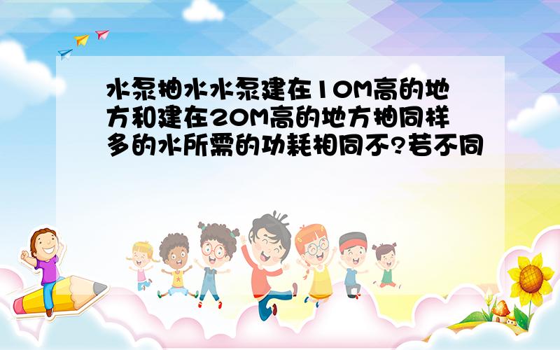 水泵抽水水泵建在10M高的地方和建在20M高的地方抽同样多的水所需的功耗相同不?若不同