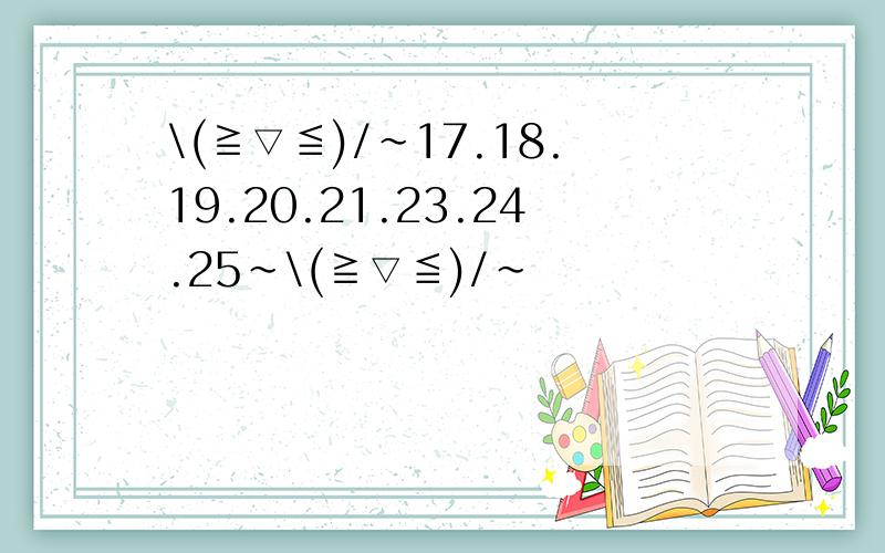 \(≧▽≦)/~17.18.19.20.21.23.24.25~\(≧▽≦)/~