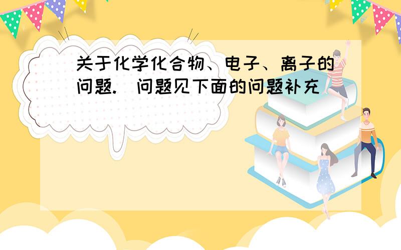 关于化学化合物、电子、离子的问题.(问题见下面的问题补充)