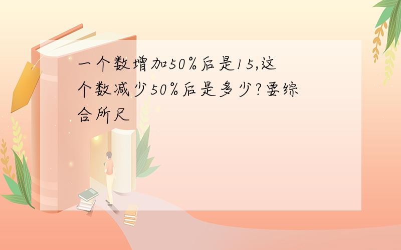 一个数增加50%后是15,这个数减少50%后是多少?要综合所尺