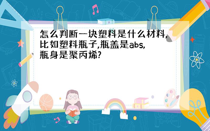 怎么判断一块塑料是什么材料,比如塑料瓶子,瓶盖是abs,瓶身是聚丙烯?