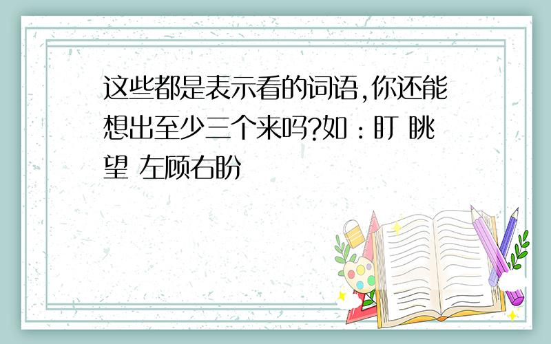 这些都是表示看的词语,你还能想出至少三个来吗?如：盯 眺望 左顾右盼