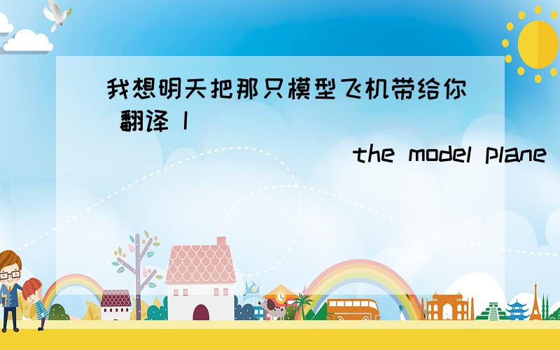 我想明天把那只模型飞机带给你 翻译 I____ ____ ____ ____ the model plane to yo