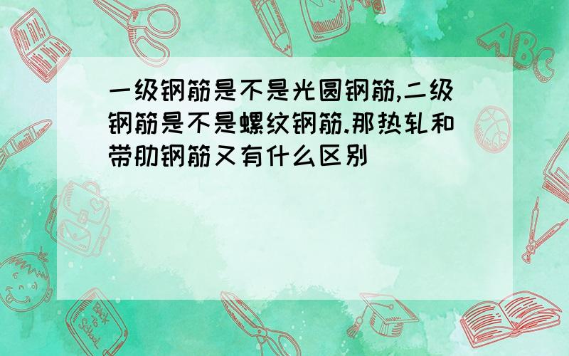 一级钢筋是不是光圆钢筋,二级钢筋是不是螺纹钢筋.那热轧和带肋钢筋又有什么区别