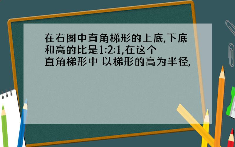 在右图中直角梯形的上底,下底和高的比是1:2:1,在这个直角梯形中 以梯形的高为半径,