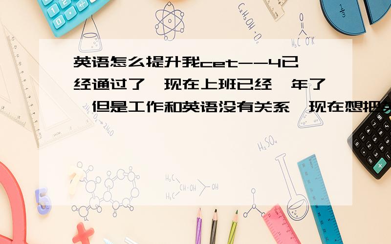 英语怎么提升我cet--4已经通过了,现在上班已经一年了,但是工作和英语没有关系,现在想把英语提升一下,请问各位有没有好