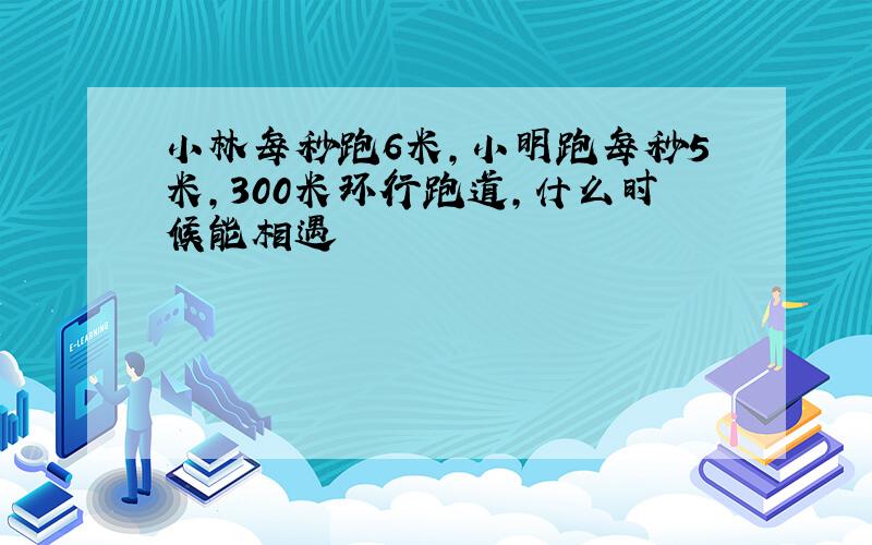 小林每秒跑6米,小明跑每秒5米,300米环行跑道,什么时候能相遇