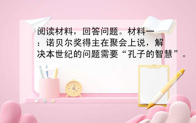 阅读材料，回答问题。材料一 ：诺贝尔奖得主在聚会上说，解决本世纪的问题需要“孔子的智慧”。（1）你知道孔子在要求学生学习