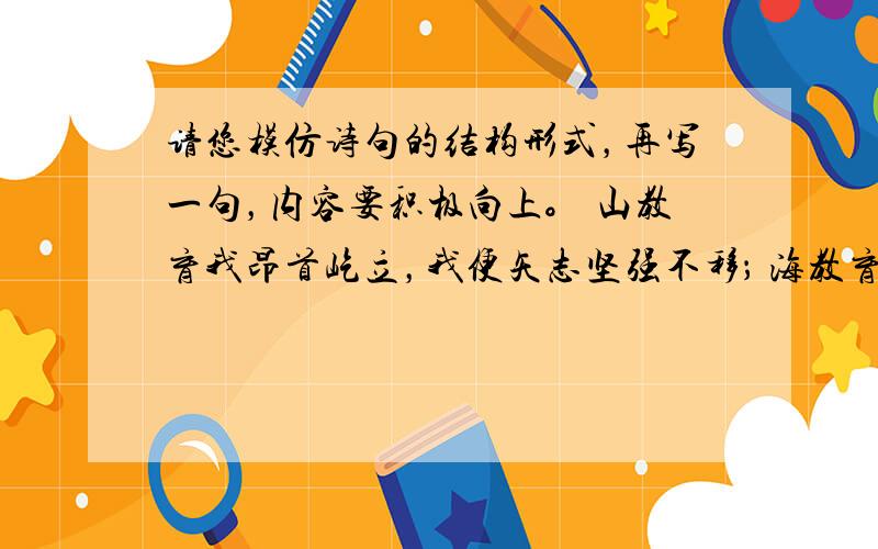 请您模仿诗句的结构形式，再写一句，内容要积极向上。 山教育我昂首屹立，我便矢志坚强不移； 海教育我