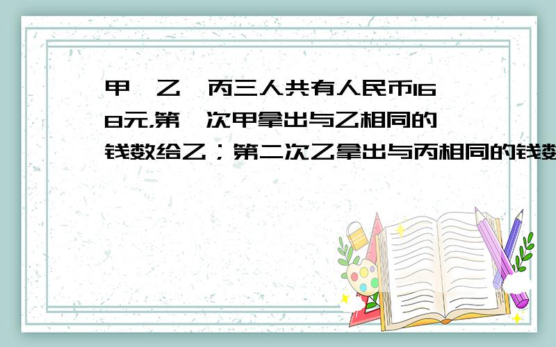 甲、乙、丙三人共有人民币168元，第一次甲拿出与乙相同的钱数给乙；第二次乙拿出与丙相同的钱数给丙；第三次丙拿出与甲相同的