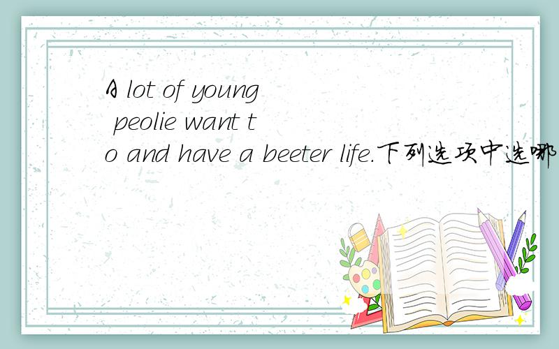 A lot of young peolie want to and have a beeter life.下列选项中选哪