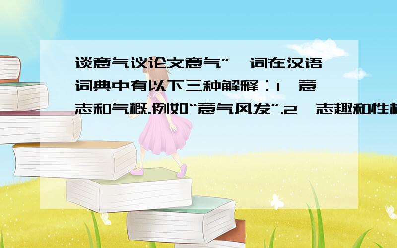 谈意气议论文意气”一词在汉语词典中有以下三种解释：1、意志和气概.例如“意气风发”.2、志趣和性格.如“意气相投”.3、