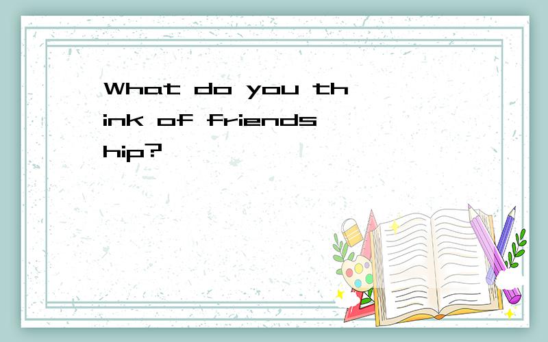 What do you think of friendship?