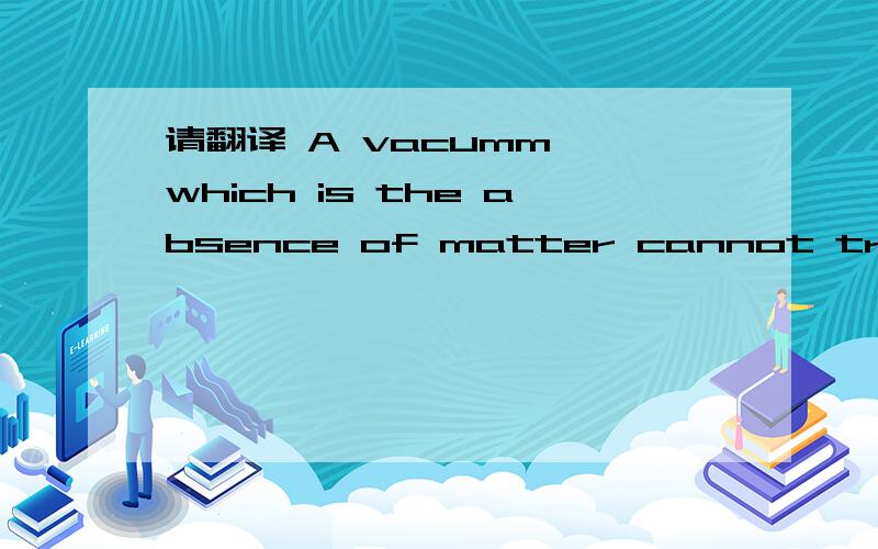 请翻译 A vacumm, which is the absence of matter cannot transmit