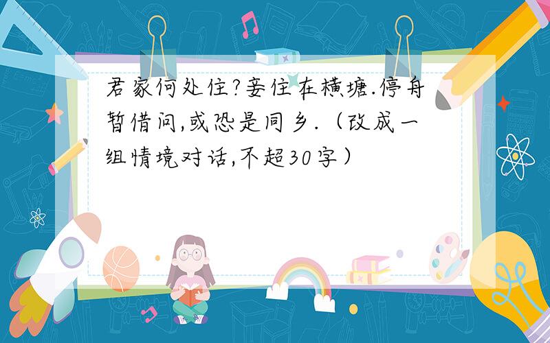 君家何处住?妾住在横塘.停舟暂借问,或恐是同乡.（改成一组情境对话,不超30字）