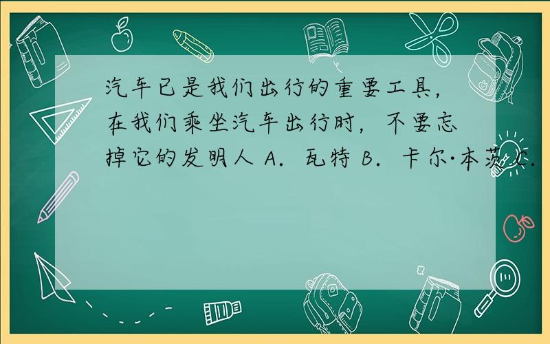 汽车已是我们出行的重要工具，在我们乘坐汽车出行时，不要忘掉它的发明人 A．瓦特 B．卡尔·本茨 C．亨利·福特 D．莱特