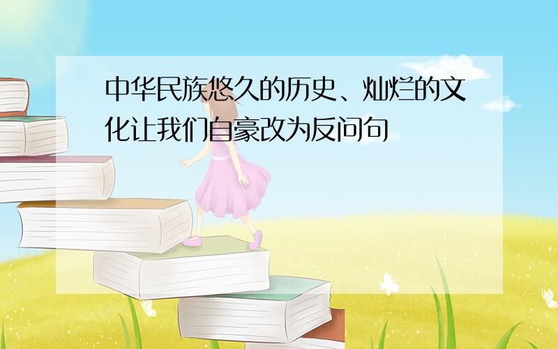 中华民族悠久的历史、灿烂的文化让我们自豪改为反问句