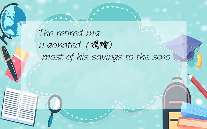 The retired man donated (捐赠) most of his savings to the scho